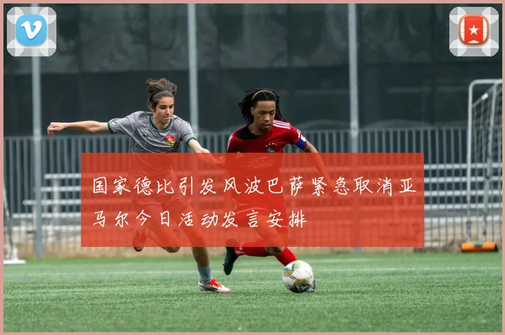 国家德比引发风波巴萨紧急取消亚马尔今日活动发言安排