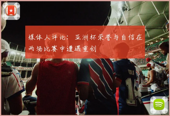 媒体人评论：亚洲杯荣誉与自信在两场比赛中遭遇重创