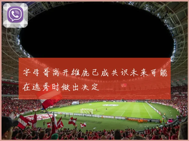 字母哥离开雄鹿已成共识未来可能在选秀时做出决定