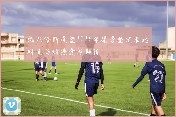 维尼修斯展望2026年愿景坚定表达对皇马的热爱与期待