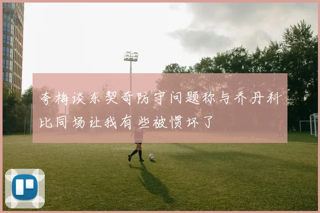 夸梅谈东契奇防守问题称与乔丹科比同场让我有些被惯坏了