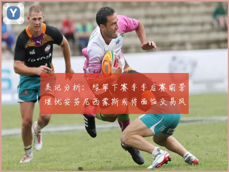 美记分析：绿军下赛季季后赛前景堪忧安芬尼西蒙斯或将面临交易风险