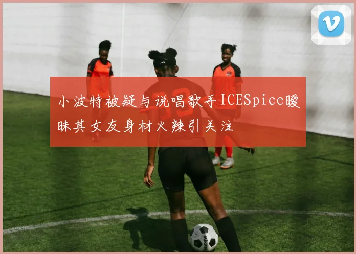 小波特被疑与说唱歌手ICESpice暧昧其女友身材火辣引关注
