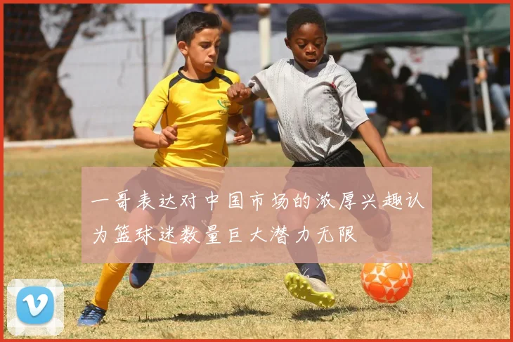 一哥表达对中国市场的浓厚兴趣认为篮球迷数量巨大潜力无限