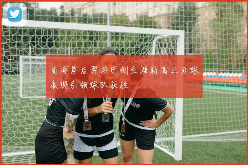 南海岸后羿热巴创生涯新高三分球表现引领球队获胜