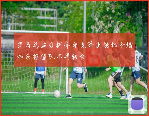 罗马总监分析齐尔克泽出场机会增加或将留队不再转会