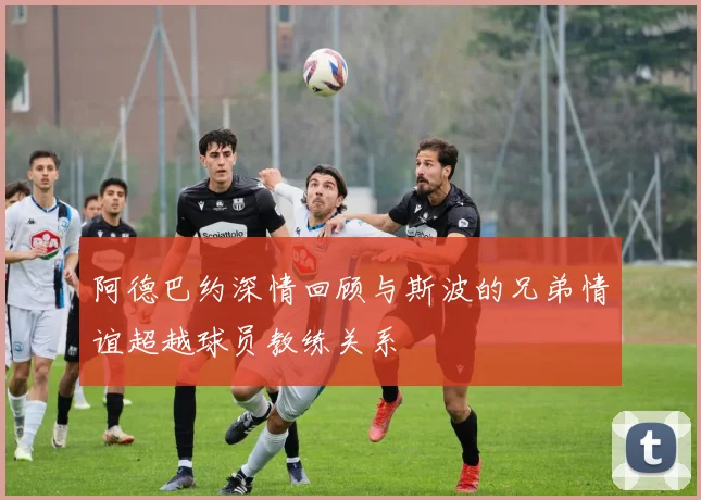 阿德巴约深情回顾与斯波的兄弟情谊超越球员教练关系