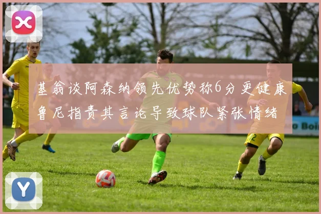 基翁谈阿森纳领先优势称6分更健康鲁尼指责其言论导致球队紧张情绪