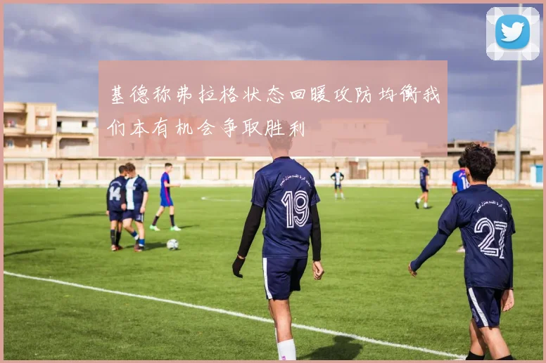 基德称弗拉格状态回暖攻防均衡我们本有机会争取胜利