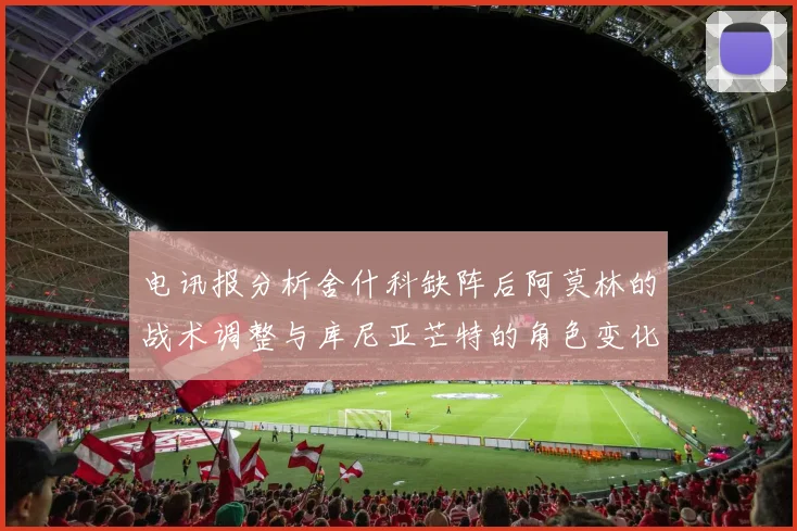 电讯报分析舍什科缺阵后阿莫林的战术调整与库尼亚芒特的角色变化