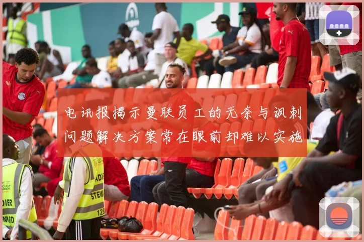 电讯报揭示曼联员工的无奈与讽刺问题解决方案常在眼前却难以实施