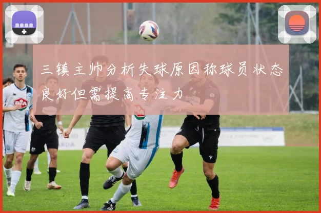 三镇主帅分析失球原因称球员状态良好但需提高专注力
