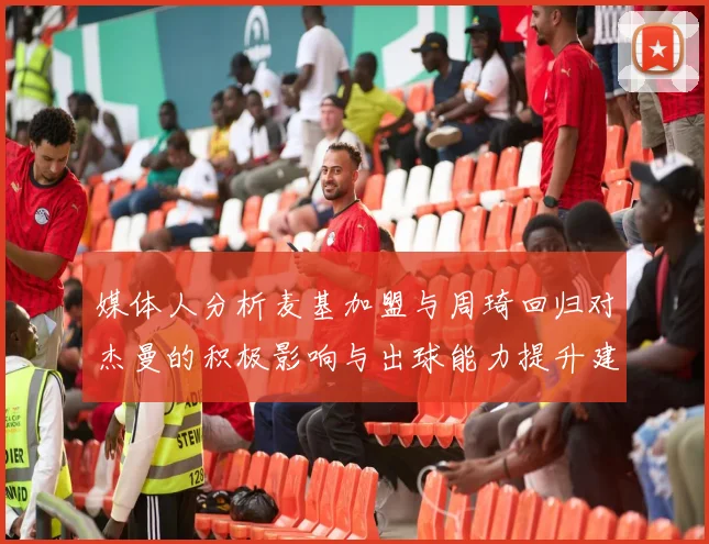 媒体人分析麦基加盟与周琦回归对杰曼的积极影响与出球能力提升建议