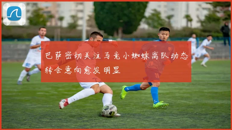 巴萨密切关注马竞小蜘蛛离队动态转会意向愈发明显