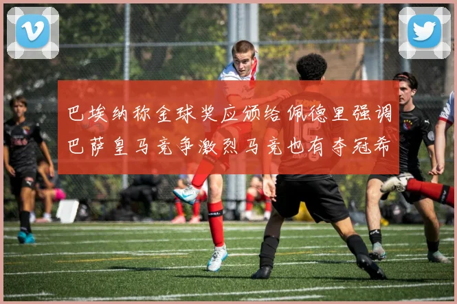 巴埃纳称金球奖应颁给佩德里强调巴萨皇马竞争激烈马竞也有夺冠希望