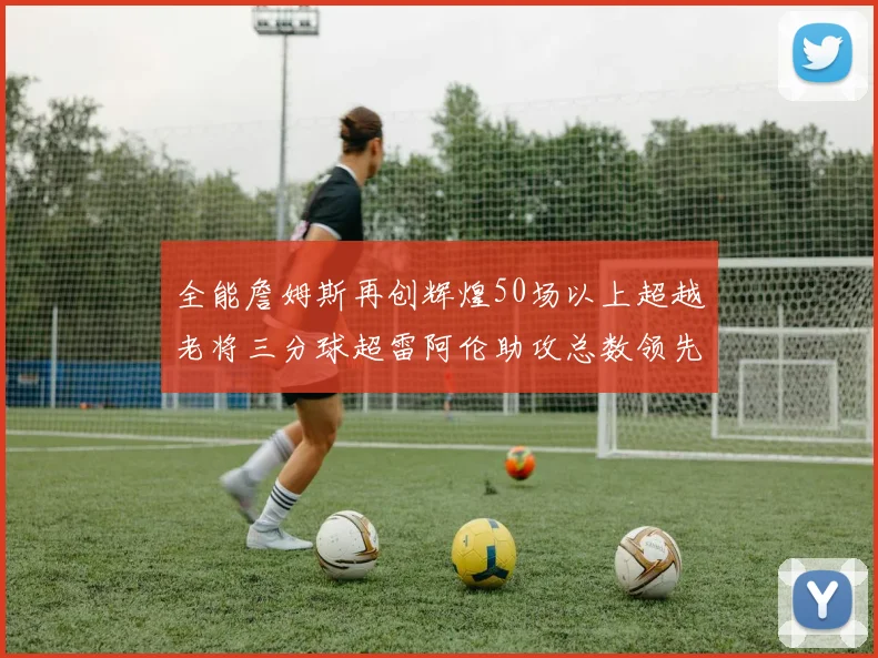 全能詹姆斯再创辉煌50场以上超越老将三分球超雷阿伦助攻总数领先隆多