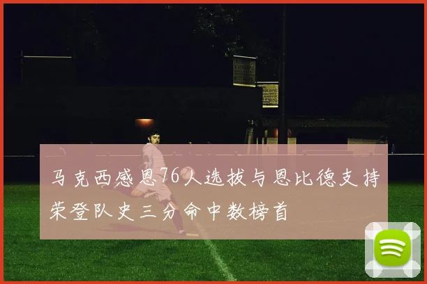 马克西感恩76人选拔与恩比德支持荣登队史三分命中数榜首