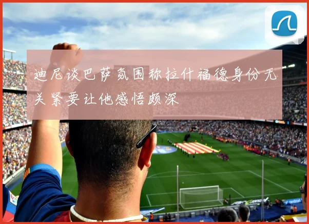 迪尼谈巴萨氛围称拉什福德身份无关紧要让他感悟颇深