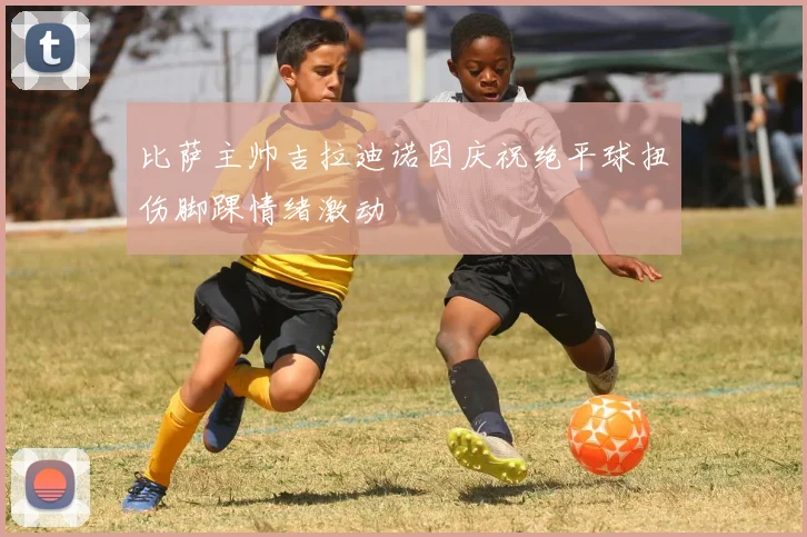 比萨主帅吉拉迪诺因庆祝绝平球扭伤脚踝情绪激动