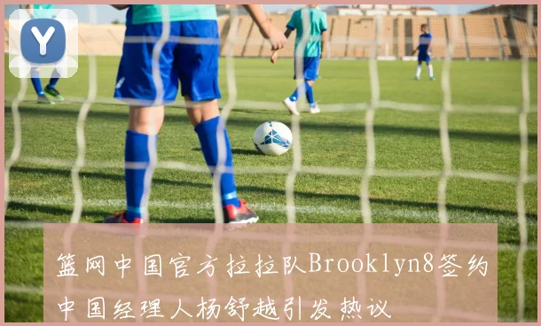 篮网中国官方拉拉队Brooklyn8签约中国经理人杨舒越引发热议