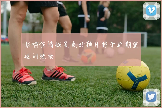 彭啸伤情恢复良好预计将于近期重返训练场
