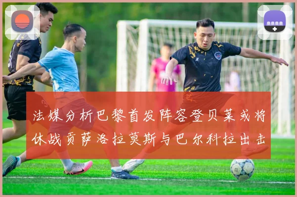 法媒分析巴黎首发阵容登贝莱或将休战贡萨洛拉莫斯与巴尔科拉出击