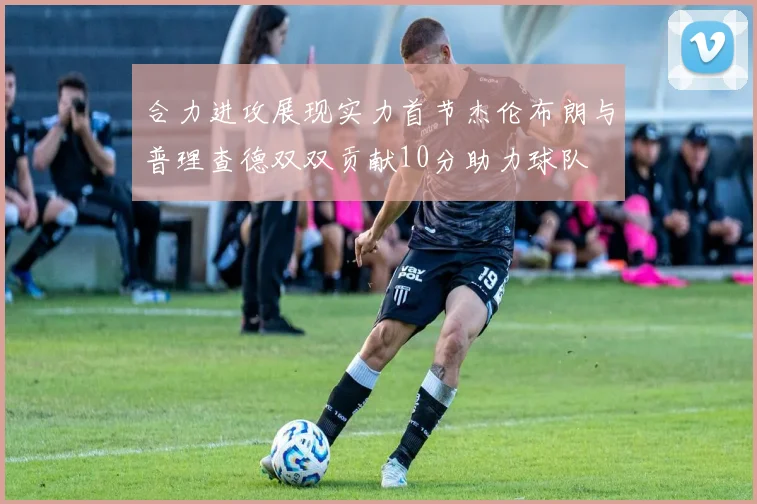 合力进攻展现实力首节杰伦布朗与普理查德双双贡献10分助力球队