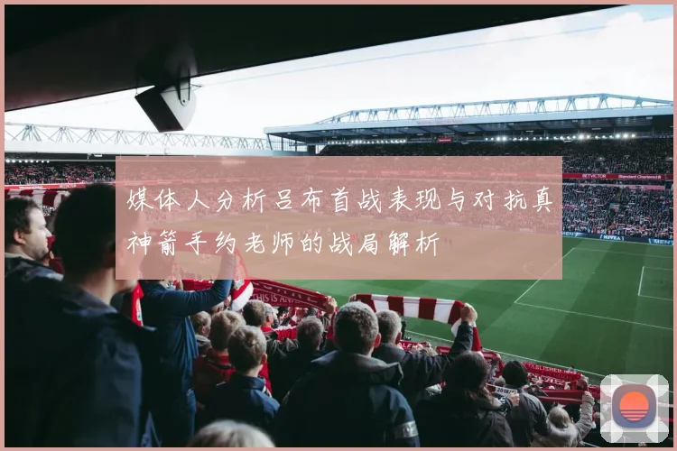 媒体人分析吕布首战表现与对抗真神箭手约老师的战局解析