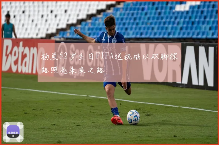 杨晨52岁生日FIFA送祝福以双脚探路照亮未来之路