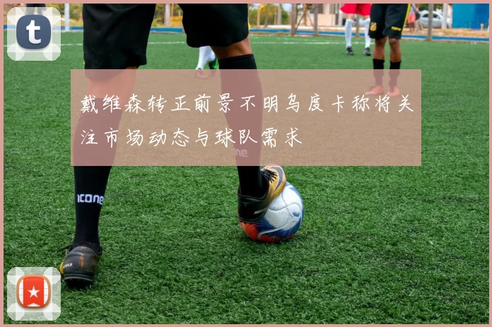 戴维森转正前景不明乌度卡称将关注市场动态与球队需求