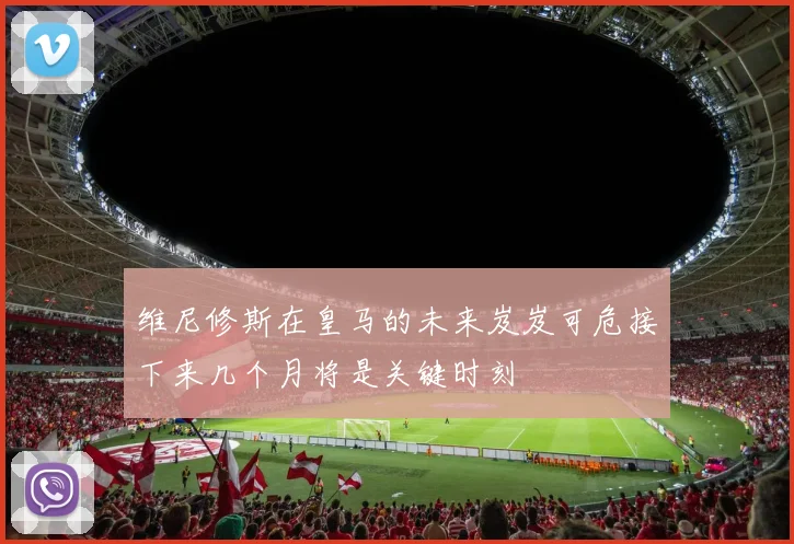维尼修斯在皇马的未来岌岌可危接下来几个月将是关键时刻