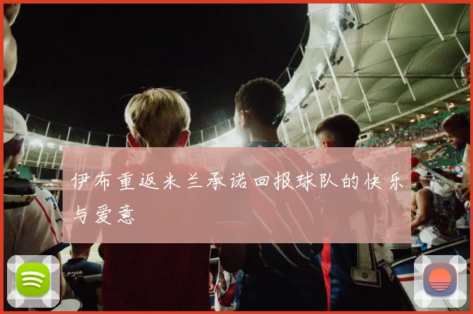 伊布重返米兰承诺回报球队的快乐与爱意