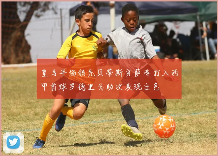 皇马半场领先贝蒂斯贡萨洛打入西甲首球罗德里戈助攻表现出色