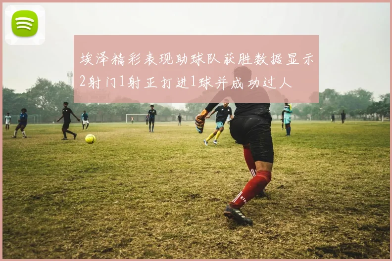 埃泽精彩表现助球队获胜数据显示2射门1射正打进1球并成功过人