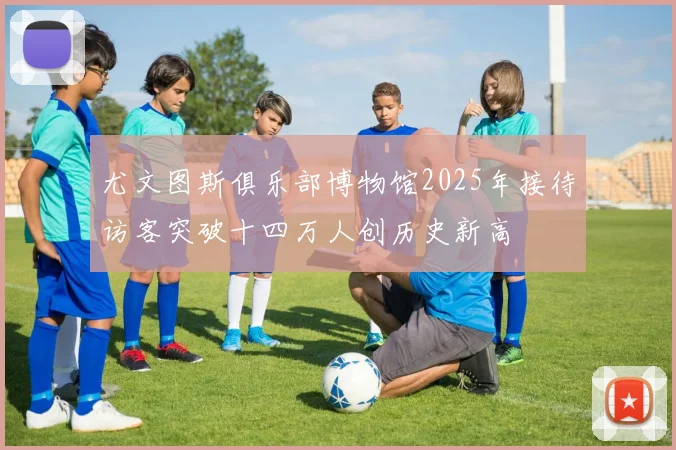 尤文图斯俱乐部博物馆2025年接待访客突破十四万人创历史新高