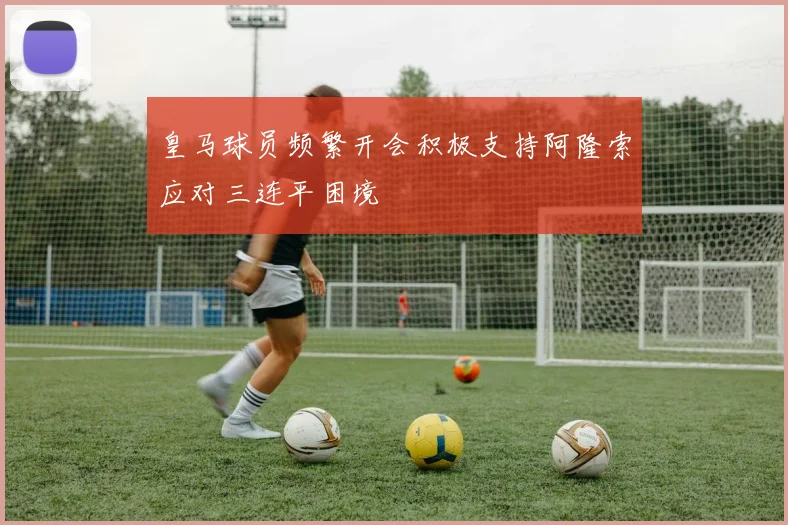 皇马球员频繁开会积极支持阿隆索应对三连平困境