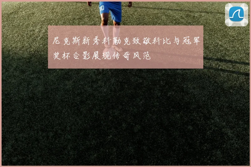 尼克斯新秀科勒克致敬科比与冠军奖杯合影展现传奇风范