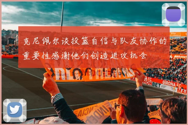 克尼佩尔谈投篮自信与队友协作的重要性感谢他们创造进攻机会