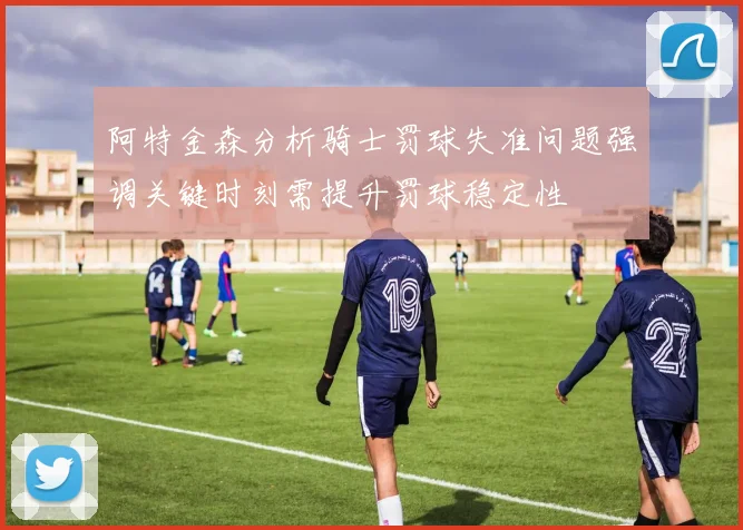 阿特金森分析骑士罚球失准问题强调关键时刻需提升罚球稳定性